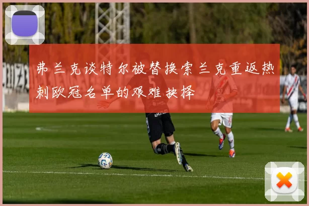弗兰克谈特尔被替换索兰克重返热刺欧冠名单的艰难抉择