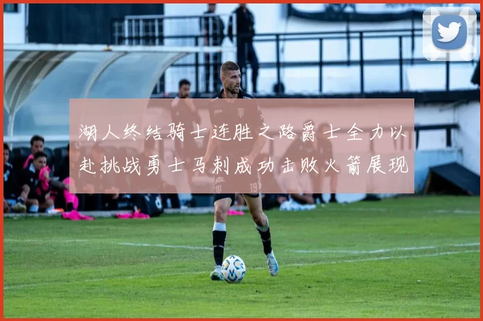 湖人终结骑士连胜之路爵士全力以赴挑战勇士马刺成功击败火箭展现实力