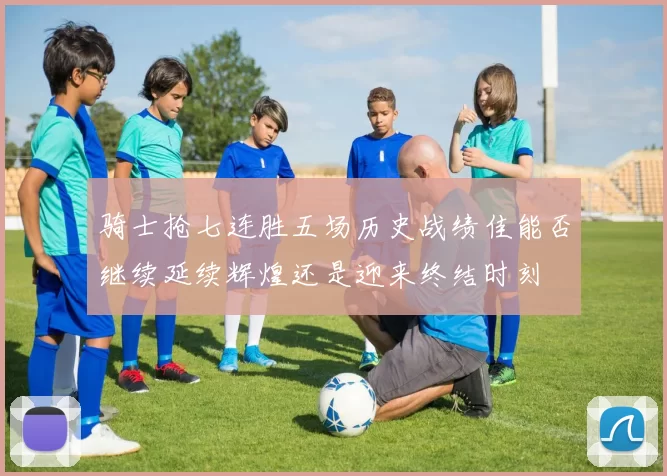 骑士抢七连胜五场历史战绩佳能否继续延续辉煌还是迎来终结时刻