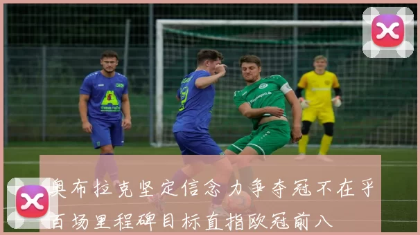 奥布拉克坚定信念力争夺冠不在乎百场里程碑目标直指欧冠前八