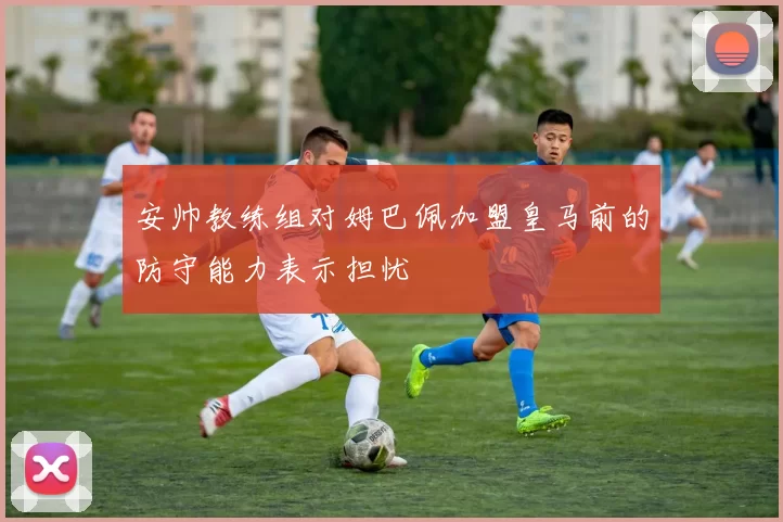 安帅教练组对姆巴佩加盟皇马前的防守能力表示担忧