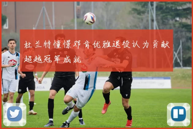 杜兰特憧憬邓肯优雅退役认为贡献超越冠军成就