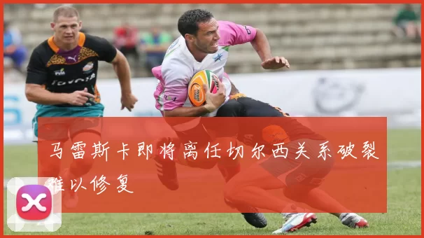 马雷斯卡即将离任切尔西关系破裂难以修复