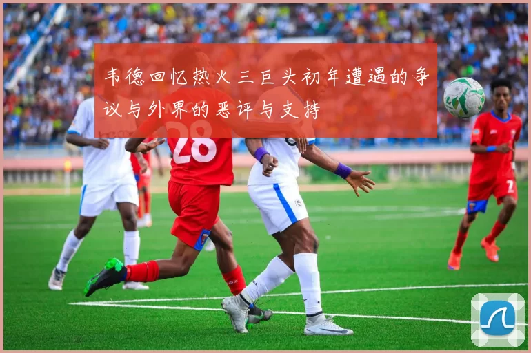 韦德回忆热火三巨头初年遭遇的争议与外界的恶评与支持