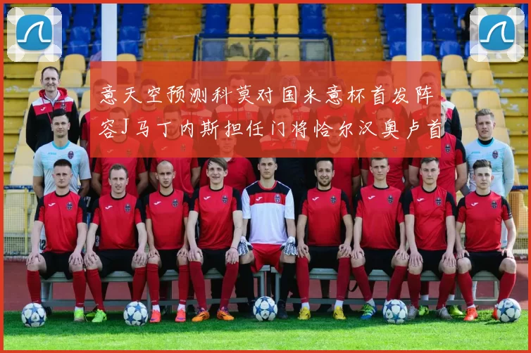 意天空预测科莫对国米意杯首发阵容J马丁内斯担任门将恰尔汉奥卢首发出战
