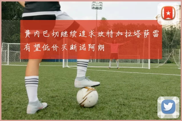 费内巴切继续追求坎特加拉塔萨雷有望低价买断诺阿朗