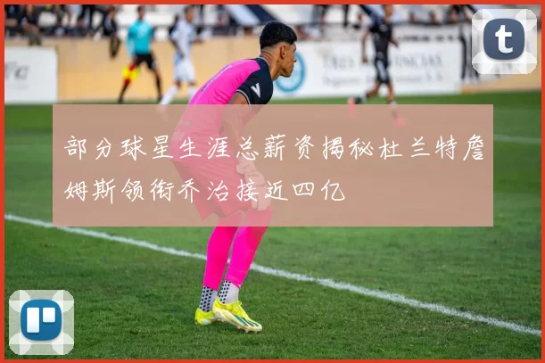 部分球星生涯总薪资揭秘杜兰特詹姆斯领衔乔治接近四亿