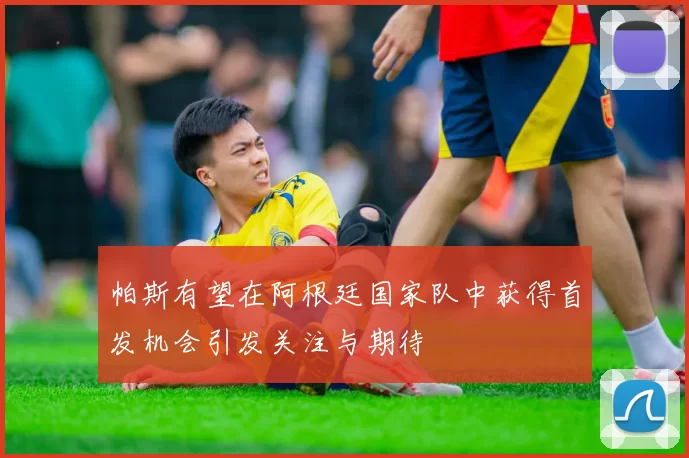 帕斯有望在阿根廷国家队中获得首发机会引发关注与期待