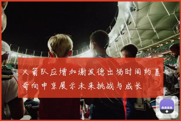 火箭队应增加谢泼德出场时间约基奇向申京展示未来挑战与成长